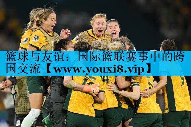 篮球与友谊:国际篮联赛事中的跨国交流 篮球与友谊:国际篮联赛事中的跨国交流