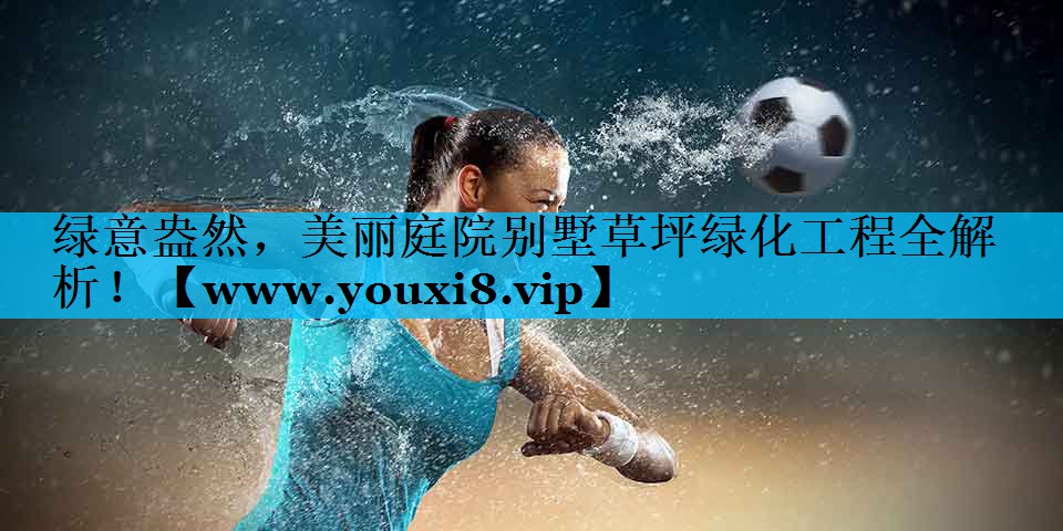 绿意盎然,美丽庭院别墅草坪绿化工程全解析! 绿意盎然,美丽庭院别墅草坪绿化工程全解析!