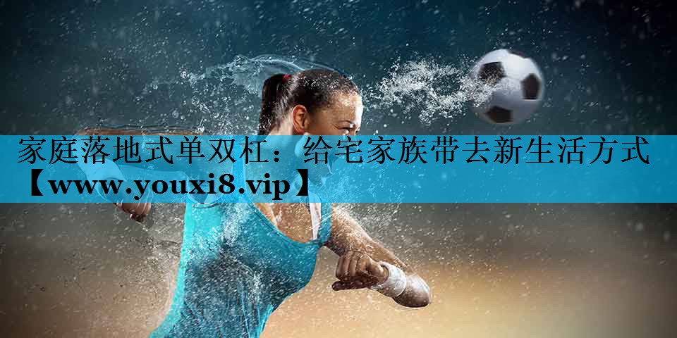 家庭落地式单双杠:给宅家族带去新生活方式 家庭落地式单双杠:给宅家族带去新生活方式