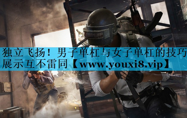 独立飞扬！男子单杠与女子单杠的技巧展示互不雷同