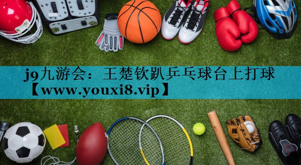 王楚钦趴乒乓球台上打球 王楚钦趴乒乓球台上打球
